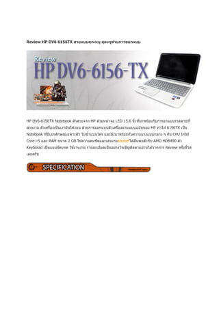 Review HP DV6 6156TX สวยแบบคุณหนู สุดหรูดวยการออกแบบ
                                         ้




HP DV6-6156TX Notebook ตัวสวยจาก HP ด ้วยหน ้าจอ LED 15.6 นิวทีมาพร ้อมกับการอกแบบรวดลายที่
                                                            ้ ่
สวยงาม ตัวเครืองเป็ นเงามันโค ้งมน ด ้วยการออกแบบตัวเครืองตามแบบฉบับของ HP ทาให ้ 6156TX เป็ น
              ่                                         ่
                                  ้
Notebook ทีมเอกลักษณ์เฉพาะตัว ไม่ซาแบบใคร และยังมาพร ้อมกับความแรงแบบกลาง ๆ กับ CPU Intel
           ่ ี
Core i-5 และ RAM ขนาด 2 GB ให ้ความคมชัดและเล่นเกมsbobetได ้ลืนพอตัวกับ AMD HD6490 ตัว
                                                              ่
Keyborad เป็ นแบบชิคเทค ใช ้งานง่าย รายละเอียดเป็ นอย่างไรเชิญติดตามอ่านได ้จากการ Review ครังนีได ้
                                                                                             ้ ้
เลยครับ
 
