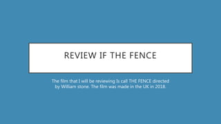 REVIEW IF THE FENCE
The film that I will be reviewing Is call THE FENCE directed
by William stone. The film was made in the UK in 2018.
 