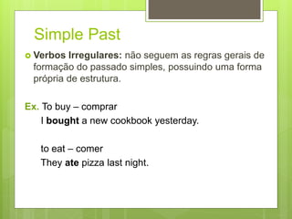 Simple Past
 Verbos Irregulares: não seguem as regras gerais de
formação do passado simples, possuindo uma forma
própria de estrutura.
Ex. To buy – comprar
I bought a new cookbook yesterday.
to eat – comer
They ate pizza last night.
 