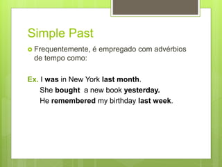 Simple Past
 Frequentemente, é empregado com advérbios
de tempo como:
Ex. I was in New York last month.
She bought a new book yesterday.
He remembered my birthday last week.
 