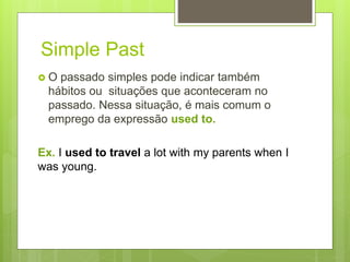 Simple Past
 O passado simples pode indicar também
hábitos ou situações que aconteceram no
passado. Nessa situação, é mais comum o
emprego da expressão used to.
Ex. I used to travel a lot with my parents when I
was young.
 