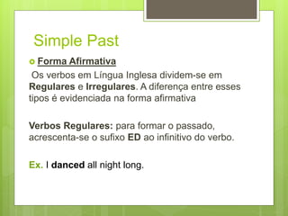 Simple Past
 Forma Afirmativa
Os verbos em Língua Inglesa dividem-se em
Regulares e Irregulares. A diferença entre esses
tipos é evidenciada na forma afirmativa
Verbos Regulares: para formar o passado,
acrescenta-se o sufixo ED ao infinitivo do verbo.
Ex. I danced all night long.
 