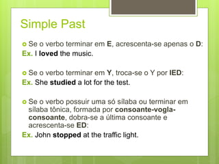 Simple Past
 Se o verbo terminar em E, acrescenta-se apenas o D:
Ex. I loved the music.
 Se o verbo terminar em Y, troca-se o Y por IED:
Ex. She studied a lot for the test.
 Se o verbo possuir uma só sílaba ou terminar em
sílaba tônica, formada por consoante-vogla-
consoante, dobra-se a última consoante e
acrescenta-se ED:
Ex. John stopped at the traffic light.
 