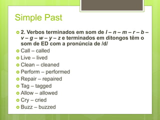 Simple Past
 2. Verbos terminados em som de l – n – m – r – b –
v – g – w – y – z e terminados em ditongos têm o
som de ED com a pronúncia de /d/
 Call – called
 Live – lived
 Clean – cleaned
 Perform – performed
 Repair – repaired
 Tag – tagged
 Allow – allowed
 Cry – cried
 Buzz – buzzed
 