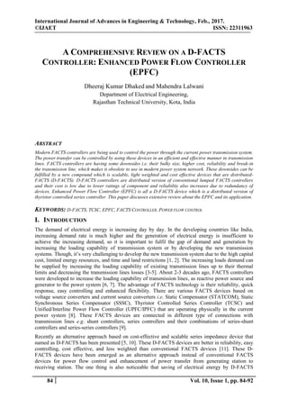 International Journal of Advances in Engineering & Technology, Feb., 2017.
©IJAET ISSN: 22311963
84 Vol. 10, Issue 1, pp. 84-92
A COMPREHENSIVE REVIEW ON A D-FACTS
CONTROLLER: ENHANCED POWER FLOW CONTROLLER
(EPFC)
Dheeraj Kumar Dhaked and Mahendra Lalwani
Department of Electrical Engineering,
Rajasthan Technical University, Kota, India
ABSTRACT
Modern FACTS controllers are being used to control the power through the current power transmission system.
The power transfer can be controlled by using these devices in an efficient and effective manner in transmission
lines. FACTS controllers are having some downsides i.e. their bulky size, higher cost, reliability and break-in
the transmission line, which makes it obsolete to use in modern power system network. These downsides can be
fulfilled by a new compound which is scalable, light weighted and cost effective devices that are distributed-
FACTS (D-FACTS). D-FACTS controllers are distributed version of conventional lumped FACTS controllers
and their cost is low due to lower ratings of component and reliability also increases due to redundancy of
devices. Enhanced Power Flow Controller (EPFC) is all a D-FACTS device which is a distributed version of
thyristor controlled series controller. This paper discusses extensive review about the EPFC and its application.
KEYWORDS: D-FACTS, TCSC, EPFC, FACTS CONTROLLER, POWER FLOW CONTROL
I. INTRODUCTION
The demand of electrical energy is increasing day by day. In the developing countries like India,
increasing demand rate is much higher and the generation of electrical energy is insufficient to
achieve the increasing demand, so it is important to fulfil the gap of demand and generation by
increasing the loading capability of transmission system or by developing the new transmission
systems. Though, it’s very challenging to develop the new transmission system due to the high capital
cost, limited energy resources, and time and land restrictions [1, 2]. The increasing loads demand can
be supplied by increasing the loading capability of existing transmission lines up to their thermal
limits and decreasing the transmission lines losses [3-5]. About 2-3 decades ago, FACTS controllers
were developed to increase the loading capability of transmission lines, as reactive power source and
generator to the power system [6, 7]. The advantage of FACTS technology is their reliability, quick
response, easy controlling and enhanced flexibility. There are various FACTS devices based on
voltage source converters and current source converters i.e. Static Compensator (STATCOM), Static
Synchronous Series Compensator (SSSC), Thyristor Controlled Series Controller (TCSC) and
Unified/Interline Power Flow Controller (UPFC/IPFC) that are operating physically in the current
power system [8]. These FACTS devices are connected in different type of connections with
transmission lines e.g. shunt controllers, series controllers and their combinations of series-shunt
controllers and series-series controllers [9].
Recently an alternative approach based on cost-effective and scalable series impedance device that
named as D-FACTS has been presented [5, 10]. These D-FACTS devices are better in reliability, easy
controlling, cost effective, and less weighted than conventional FACTS devices [11]. These D-
FACTS devices have been emerged as an alternative approach instead of conventional FACTS
devices for power flow control and enhancement of power transfer from generating station to
receiving station. The one thing is also noticeable that saving of electrical energy by D-FACTS
 
