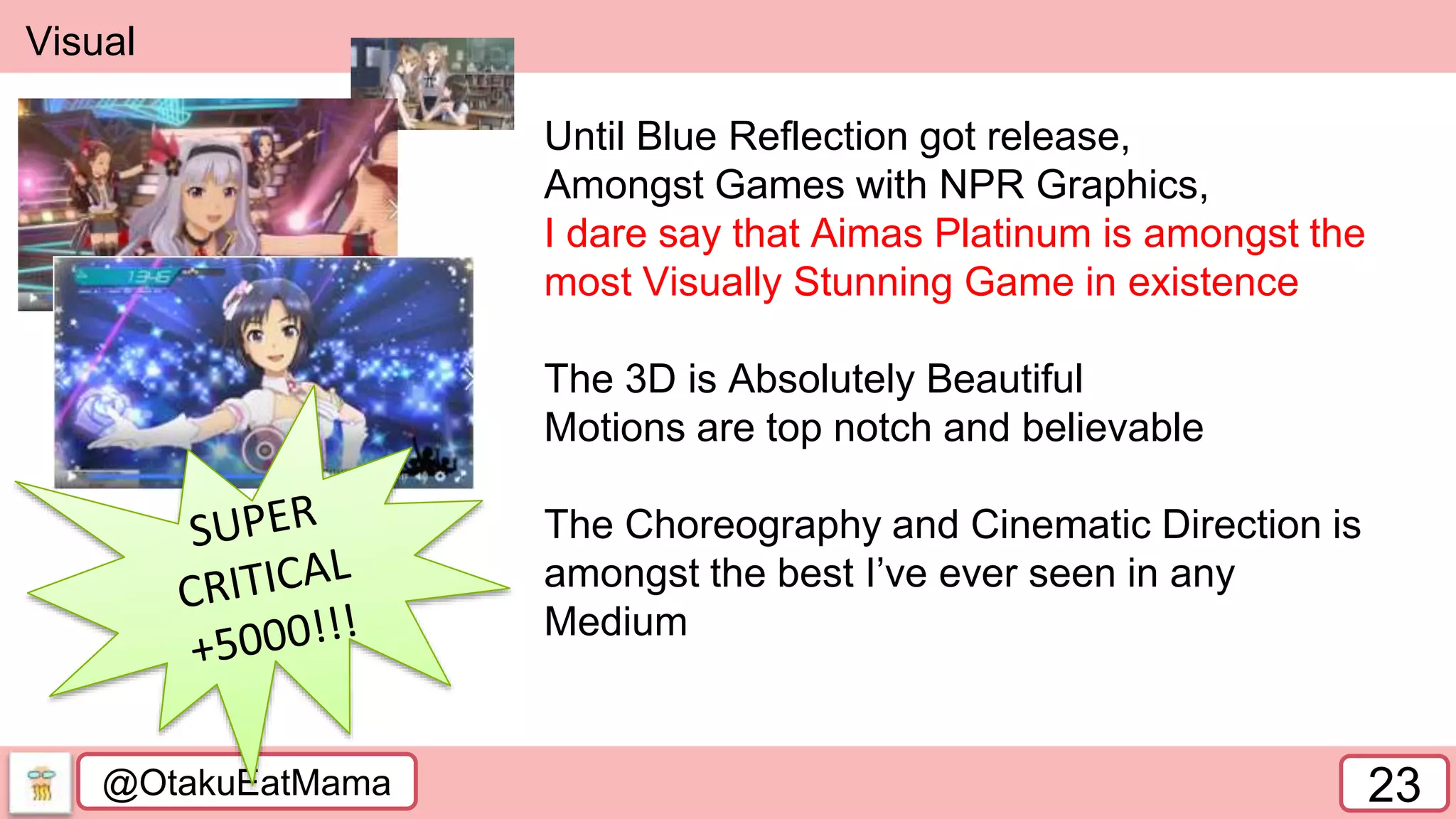 @OtakuEatMama 23
Visual
Until Blue Reflection got release,
Amongst Games with NPR Graphics,
I dare say that Aimas Platinum is amongst the
most Visually Stunning Game in existence
The 3D is Absolutely Beautiful
Motions are top notch and believable
The Choreography and Cinematic Direction is
amongst the best I’ve ever seen in any
Medium
 