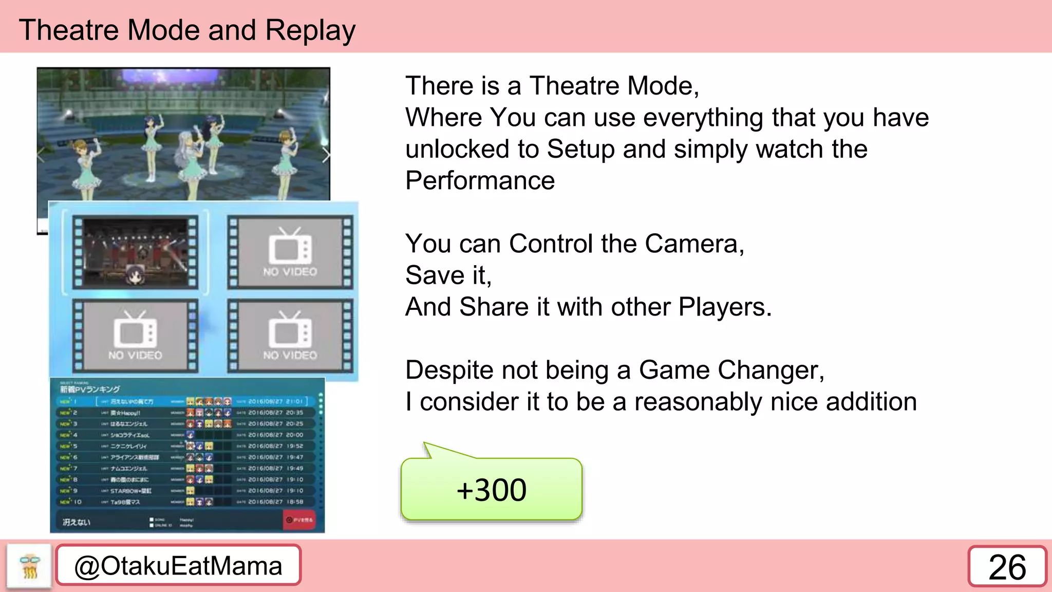 @OtakuEatMama 26
Theatre Mode and Replay
+300
There is a Theatre Mode,
Where You can use everything that you have
unlocked to Setup and simply watch the
Performance
You can Control the Camera,
Save it,
And Share it with other Players.
Despite not being a Game Changer,
I consider it to be a reasonably nice addition
 