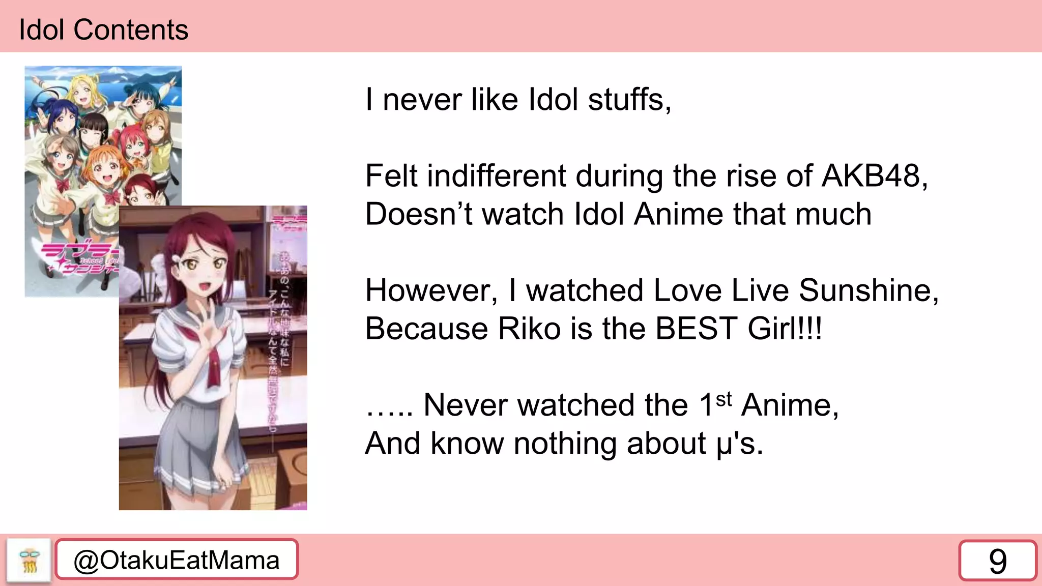 @OtakuEatMama 9
Idol Contents
I never like Idol stuffs,
Felt indifferent during the rise of AKB48,
Doesn’t watch Idol Anime that much
However, I watched Love Live Sunshine,
Because Riko is the BEST Girl!!!
….. Never watched the 1st Anime,
And know nothing about µ's.
 