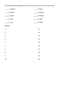 Test IV. Identify the following nouns. Write M for mass nouns and C for count nouns.
______1. pebbles. ______6. Chairs
______2. Water ______7. Ketchup
______3. Books ______8. Vinegar
______4. Rain ______9. apple
______5. Lava ______10. Mud
Spelling:
1. 11.
2. 12.
3. 13.
4. 14.
5. 15.
6. 16.
7. 17.
8. 18.
9. 19.
10. 20.
 