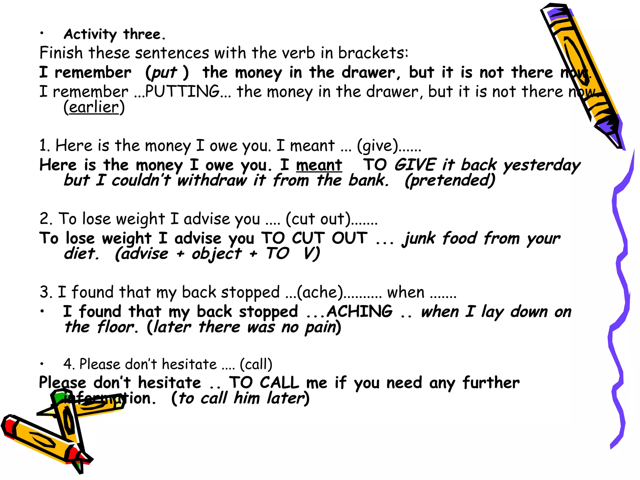 Activity three.   Finish these sentences with the verb in brackets: I remember  ( put  )  the money in the drawer, but it is not there now . I remember ...PUTTING... the money in the drawer, but it is not there now. ( earlier ) 1. Here is the money I owe you. I meant ... (give)...... Here is the money I owe you. I  meant   TO  GIVE it back yesterday but I couldn’t withdraw it from the bank.  (pretended) 2. To lose weight I advise you .... (cut out)....... To lose weight I advise you TO CUT OUT ...  junk food from your diet.  (advise + object + TO  V) 3. I found that my back stopped ...(ache).......... when ....... I found that my back stopped ...ACHING ..  when I lay down on the floor .  ( later there was no pain )   4. Please don’t hesitate .... (call) Please don’t hesitate .. TO CALL me if you need any further information.  ( to call him later ) 