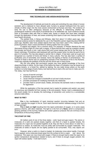 www.rkmfiles.net
                             REVIEWER IN CRIMINOLOGY


                      FIRE TECHNOLOGY AND ARSON INVESTIGATION

Introduction:

          The development of methods and tools for using and controlling fire was critical in human
evolution and is believed to have allowed early humans to spread northward from the warm
climate of either origin into the more severe environment of Europe and Asia. The evidence of
early fire use is often ambiguous because of the difficulty in determining whether the
archeological evidence is the result of accidental fire or its deliberate use. Such evidence include
finds of occupation sites with fired or baked soils, bones or stones that have been changed
through the application of heat, and areas containing thick layers of ash and charcoal that might
have hearth structures.
          The earliest finds, in Kenya and Ethiopia, date from about 1.5 million years ago. Less
equivocal evidence exists for deliberate fire use in the Paleolithic period, beginning about 500,000
years ago. Neolithic sites have yielded objects that may have been used in fire, making drill for
producing friction, heat in wood and flints for striking sparks from iron pyrites.
          In legend and religion, fire is common thing. For example, in Persian literature fire was
discovered during a fight of a hero with a dragon. A stone that the hero used as a weapon missed
the monster and struck a rock. Light shone forth and human beings saw fire for the first time. In
Greek mythology, Prometheus was bestowed with god like powers when he stole the god’s fire to
give it to humanity. Fire has also played a central role in religion. It has been used as a god and
recognized as a symbol of home and family in many cultures. Fire has also been a symbol of
purification and of immortality and renewal, hence the lighting of flames of remembrance. The
Temple of Vesta in Rome was an outstanding example of the importance of fire to the Romans.
Vesta was originally the goddess of the fire and her shrine was in every home.
          We can only guess that pre-historic people may have gained knowledge of fire from
observing things in nature. So the origin of fire before the dawn of civilization may be traced to an
erupting volcano, or a forest fire, started by lighting. No one really knows where on the earth
surface or at what stage of early history man learned how to start a fire and how to make use of it.
Yet, today, man has had fire as:

        •   source of warmth and light
        •   protection against enemies
        •   cause chemical changes to foodstuffs to suit man’s body structure
        •   provides processes for modifying chemicals into medicines
        •   provides heat to convert wood, metals, and bones into domestic tools or instruments
            for aggression

        While the application of fire has served man’s needs its careless and wanton use exact
an enormous and dreadful toll from society in life and property. Hence, man’s understanding of
fire would enable him to develop the technology of prevention and control to a considerable
advance state (Abis).

WHAT IS FIRE?

        Fire is the manifestation of rapid chemical reaction occurring between fuel and an
oxidizer- typically the oxygen in the air. Such rapid chemical reaction releases energy in the form
of heat and light.
        Fire is heat and light resulting from the rapid combination of oxygen, or in some cases
gaseous chlorine, with other materials. The light is in the form of a flame, which is composed of
glowing particles of the burning material and certain gaseous products that are luminous at the
temperature of the burning material.

THE START OF FIRE

         All matters exist of one of the three states – solid, liquid and gas (vapor). The atoms or
molecules of a solid are packed closely together, and that of a liquid is packed loosely, the
molecules of a vapor are not packed together at all, they are free to move about. In order for a
substance to oxidize, its molecules must be pretty well surrounded by oxygen molecules. The
molecules of solids or liquids are too tightly packed to be surrounded. Thus, only vapors can
burn.
         However, when a solid or a liquid is heated, its molecules move about rapidly. If enough
heat is applied, some molecules break away from the surface to form a vapor         just above the
substance. This vapor can now mixed with oxygen. If there is enough heat to raise the vapor to its
ignition temperature (temperature needed to burn), and if there is enough oxygen present, the
vapor will oxidize rapidly – it will start to burn.



                                                           Rkmfiles/2008/Reviewer in Fire Technology   1
 