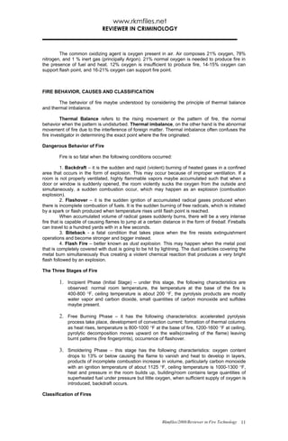 www.rkmfiles.net
                              REVIEWER IN CRIMINOLOGY



        The common oxidizing agent is oxygen present in air. Air composes 21% oxygen, 78%
nitrogen, and 1 % inert gas (principally Argon). 21% normal oxygen is needed to produce fire in
the presence of fuel and heat. 12% oxygen is insufficient to produce fire, 14-15% oxygen can
support flash point, and 16-21% oxygen can support fire point.



FIRE BEHAVIOR, CAUSES AND CLASSIFICATION

        The behavior of fire maybe understood by considering the principle of thermal balance
and thermal imbalance.

         Thermal Balance refers to the rising movement or the pattern of fire, the normal
behavior when the pattern is undisturbed. Thermal imbalance, on the other hand is the abnormal
movement of fire due to the interference of foreign matter. Thermal imbalance often confuses the
fire investigator in determining the exact point where the fire originated.

Dangerous Behavior of Fire

        Fire is so fatal when the following conditions occurred:

          1. Backdraft – it is the sudden and rapid (violent) burning of heated gases in a confined
area that occurs in the form of explosion. This may occur because of improper ventilation. If a
room is not properly ventilated, highly flammable vapors maybe accumulated such that when a
door or window is suddenly opened, the room violently sucks the oxygen from the outside and
simultaneously, a sudden combustion occur, which may happen as an explosion (combustion
explosion).
          2. Flashover – it is the sudden ignition of accumulated radical gases produced when
there is incomplete combustion of fuels. It is the sudden burning of free radicals, which is initiated
by a spark or flash produced when temperature rises until flash point is reached.
          When accumulated volume of radical gases suddenly burns, there will be a very intense
fire that is capable of causing flames to jump at a certain distance in the form of fireball. Fireballs
can travel to a hundred yards with in a few seconds.
          3. Biteback - a fatal condition that takes place when the fire resists extinguishment
operations and become stronger and bigger instead.
          4. Flash Fire – better known as dust explosion. This may happen when the metal post
that is completely covered with dust is going to be hit by lightning. The dust particles covering the
metal burn simultaneously thus creating a violent chemical reaction that produces a very bright
flash followed by an explosion.

The Three Stages of Fire

        1. Incipient Phase (Initial Stage) – under this stage, the following characteristics are
            observed: normal room temperature, the temperature at the base of the fire is
            400-800 °F, ceiling temperature is about 200 °F, the pyrolysis products are mostly
            water vapor and carbon dioxide, small quantities of carbon monoxide and sulfides
            maybe present.

        2. Free Burning Phase – it has the following characteristics: accelerated pyrolysis
            process take place, development of convection current: formation of thermal columns
            as heat rises, temperature is 800-1000 °F at the base of fire, 1200-1600 °F at ceiling,
            pyrolytic decomposition moves upward on the walls(crawling of the flame) leaving
            burnt patterns (fire fingerprints), occurrence of flashover.

        3. Smoldering Phase – this stage has the following characteristics: oxygen content
            drops to 13% or below causing the flame to vanish and heat to develop in layers,
            products of incomplete combustion increase in volume, particularly carbon monoxide
            with an ignition temperature of about 1125 °F, ceiling temperature is 1000-1300 °F,
            heat and pressure in the room builds up, building/room contains large quantities of
            superheated fuel under pressure but little oxygen, when sufficient supply of oxygen is
            introduced, backdraft occurs.

Classification of Fires




                                                            Rkmfiles/2008/Reviewer in Fire Technology 11
 