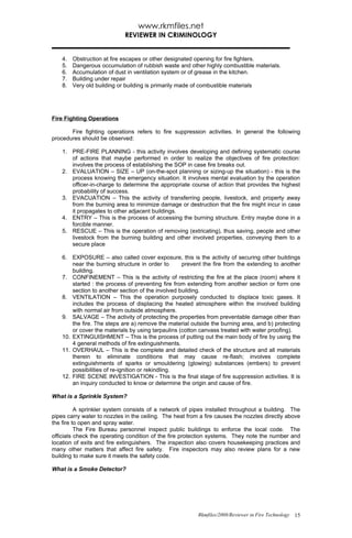 www.rkmfiles.net
                             REVIEWER IN CRIMINOLOGY


    4.   Obstruction at fire escapes or other designated opening for fire fighters.
    5.   Dangerous occumulation of rubbish waste and other highly combustible materials.
    6.   Accumulation of dust in ventilation system or of grease in the kitchen.
    7.   Building under repair
    8.   Very old building or building is primarily made of combustible materials




Fire Fighting Operations

       Fire fighting operations refers to fire suppression activities. In general the following
procedures should be observed:

    1. PRE-FIRE PLANNING - this activity involves developing and defining systematic course
       of actions that maybe performed in order to realize the objectives of fire protection:
       involves the process of establishing the SOP in case fire breaks out.
    2. EVALUATION – SIZE – UP (on-the-spot planning or sizing-up the situation) - this is the
       process knowing the emergency situation. It involves mental evaluation by the operation
       officer-in-charge to determine the appropriate course of action that provides the highest
       probability of success.
    3. EVACUATION – This the activity of transferring people, livestock, and property away
       from the burning area to minimize damage or destruction that the fire might incur in case
       it propagates to other adjacent buildings.
    4. ENTRY – This is the process of accessing the burning structure. Entry maybe done in a
       forcible manner.
    5. RESCUE – This is the operation of removing (extricating), thus saving, people and other
       livestock from the burning building and other involved properties, conveying them to a
       secure place

    6. EXPOSURE – also called cover exposure, this is the activity of securing other buildings
        near the burning structure in order to      prevent the fire from the extending to another
        building.
    7. CONFINEMENT – This is the activity of restricting the fire at the place (room) where it
        started : the process of preventing fire from extending from another section or form one
        section to another section of the involved building.
    8. VENTILATION – This the operation purposely conducted to displace toxic gases. It
        includes the process of displacing the heated atmosphere within the involved building
        with normal air from outside atmosphere.
    9. SALVAGE – The activity of protecting the properties from preventable damage other than
        the fire. The steps are a) remove the material outside the burning area, and b) protecting
        or cover the materials by using tarpaulins (cotton canvass treated with water proofing).
    10. EXTINGUISHMENT – This is the process of putting out the main body of fire by using the
        4 general methods of fire extinguishments.
    11. OVERHAUL – This is the complete and detailed check of the structure and all materials
        therein to eliminate conditions that may cause re-flash; involves complete
        extinguishments of sparks or smouldering (glowing) substances (embers) to prevent
        possibilities of re-ignition or rekindling.
    12. FIRE SCENE INVESTIGATION - This is the final stage of fire suppression activities. It is
        an inquiry conducted to know or determine the origin and cause of fire.

What is a Sprinkle System?

          A sprinkler system consists of a network of pipes installed throughout a building. The
pipes carry water to nozzles in the ceiling. The heat from a fire causes the nozzles directly above
the fire to open and spray water.
          The Fire Bureau personnel inspect public buildings to enforce the local code. The
officials check the operating condition of the fire protection systems. They note the number and
location of exits and fire extinguishers. The inspection also covers housekeeping practices and
many other matters that affect fire safety. Fire inspectors may also review plans for a new
building to make sure it meets the safety code.

What is a Smoke Detector?




                                                          Rkmfiles/2008/Reviewer in Fire Technology 15
 