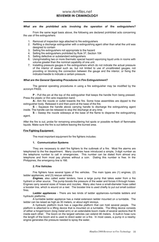 www.rkmfiles.net
                             REVIEWER IN CRIMINOLOGY


What    are   the   prohibited   acts    involving   the   operation     of   fire   extinguishers?

        From the same legal basis above, the following are declared prohibited acts concerning
the use of fire extinguishers:

    1. Removal of inspection tags attached to fire extinguishers
    2. Refilling a discharge extinguisher with a extinguishing agent other than what the unit was
       designed to contain
    3. Selling fire extinguishers not appropriate to the hazard
    4. Selling fire extinguishers prohibited by Rule 37, Section 104
    5. Selling defective or substandard extinguishers
    6. Using/installing two or more thermatic special hazard vaporizing liquid units in rooms with
       volume greater than the nominal capability of one unit.
    7. Installing pressure gauges in fire extinguishers which do not indicate the actual pressure
       of the interior of vessel such as, but not limited to use of uncalibrated gauges, not
       providing or blocking the connection between the gauge and the interior, or fixing the
       indicator/needle to indicate a certain pressure.

What are the General Operating Procedures in Fire Extinguishment?

       The general operating procedures in using a fire extinguisher may be modified by the
acronym PASS.

         P - Pull the pin at the top of the extinguisher that keeps the handle from being pressed.
Press the plastic or thin wire inspection band.
         A– Aim the nozzle or outlet towards the fire. Some hose assemblies are dipped to the
extinguisher body. Released it and then point at the base of the fire.
         S – Squeeze the handle above carrying handle to discharge the extinguishing agent
inside. The handle can be released to stop the discharge at any time.
         S – Sweep the nozzle sideways at the base of the flame to disperse the extinguishing
agent.

After the fire is out, probe for remaining smouldering hot spots or possible re-flash of flammable
liquids. Make sure the fire is out before leaving the burned area.

Fire Fighting Equipment

        The most important equipment for fire fighters includes:

        1. Communication Systems

         They are necessary to alert fire fighters to the outbreak of a fire. Most fire alarms are
telephoned to the fire department. Many countries have introduced a simple, 3-digit number as
the telephone number to call in emergencies. This number can be dialed from almost any
telephone and from most pay phones without a coin. Dialing this number is free. In the
Philippines, the emergency line is 166.

        2. Fire Vehicles

         Fire fighters have several types of fire vehicles. The main types are (1) engines, (2)
ladder appliances, and (3) rescue vehicles.
         Engines, also called water tenders, have a large pump that takes water from a fire
hydrant or other source. The pump boosts the pressure of the water and forces it through hoses.
Engines carry several sizes of hoses and nozzles. Many also have a small-diameter hose called
a booster line, which is wound on a reel. The booster line is used chiefly to put out small outdoor
fires.
         Ladder appliances - There are two kinds of ladder appliances--turntable ladders and
hydraulic platforms.
         A turntable ladder appliance has a metal extension ladder mounted on a turntable. The
ladder can be raised as high as 30 meters, or about eight storeys.
         A hydraulic platform truck has a cage-like platform that can hold several people. The
platform is attached to a lifting device that is mounted on a turntable. The lifting device consists
of either a hinged boom (long metal arm) or an extendable boom made of several sections that fit
inside each other. The boom on the largest vehicles can extend 46 meters. A built-in hose runs
the length of the boom and is used to direct water on a fire. In most cases, a pump in a nearby
engine generates the pressure needed to spray the water.



                                                           Rkmfiles/2008/Reviewer in Fire Technology 18
 