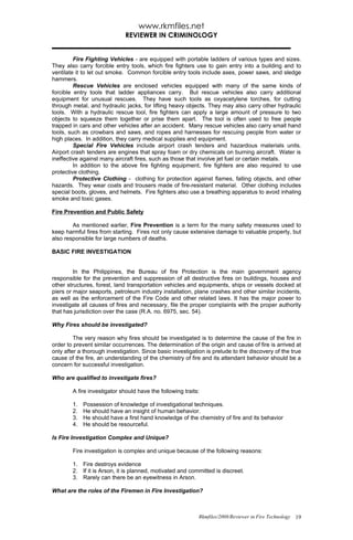 www.rkmfiles.net
                              REVIEWER IN CRIMINOLOGY


         Fire Fighting Vehicles - are equipped with portable ladders of various types and sizes.
They also carry forcible entry tools, which fire fighters use to gain entry into a building and to
ventilate it to let out smoke. Common forcible entry tools include axes, power saws, and sledge
hammers.
         Rescue Vehicles are enclosed vehicles equipped with many of the same kinds of
forcible entry tools that ladder appliances carry. But rescue vehicles also carry additional
equipment for unusual rescues. They have such tools as oxyacetylene torches, for cutting
through metal, and hydraulic jacks, for lifting heavy objects. They may also carry other hydraulic
tools. With a hydraulic rescue tool, fire fighters can apply a large amount of pressure to two
objects to squeeze them together or prise them apart. The tool is often used to free people
trapped in cars and other vehicles after an accident. Many rescue vehicles also carry small hand
tools, such as crowbars and saws, and ropes and harnesses for rescuing people from water or
high places. In addition, they carry medical supplies and equipment.
         Special Fire Vehicles include airport crash tenders and hazardous materials units.
Airport crash tenders are engines that spray foam or dry chemicals on burning aircraft. Water is
ineffective against many aircraft fires, such as those that involve jet fuel or certain metals.
         In addition to the above fire fighting equipment, fire fighters are also required to use
protective clothing.
         Protective Clothing - clothing for protection against flames, falling objects, and other
hazards. They wear coats and trousers made of fire-resistant material. Other clothing includes
special boots, gloves, and helmets. Fire fighters also use a breathing apparatus to avoid inhaling
smoke and toxic gases.

Fire Prevention and Public Safety

        As mentioned earlier, Fire Prevention is a term for the many safety measures used to
keep harmful fires from starting. Fires not only cause extensive damage to valuable property, but
also responsible for large numbers of deaths.

BASIC FIRE INVESTIGATION


         In the Philippines, the Bureau of fire Protection is the main government agency
responsible for the prevention and suppression of all destructive fires on buildings, houses and
other structures, forest, land transportation vehicles and equipments, ships or vessels docked at
piers or major seaports, petroleum industry installation, plane crashes and other similar incidents,
as well as the enforcement of the Fire Code and other related laws. It has the major power to
investigate all causes of fires and necessary, file the proper complaints with the proper authority
that has jurisdiction over the case (R.A. no. 6975, sec. 54).

Why Fires should be investigated?

         The very reason why fires should be investigated is to determine the cause of the fire in
order to prevent similar occurrences. The determination of the origin and cause of fire is arrived at
only after a thorough investigation. Since basic investigation is prelude to the discovery of the true
cause of the fire, an understanding of the chemistry of fire and its attendant behavior should be a
concern for successful investigation.

Who are qualified to investigate fires?

        A fire investigator should have the following traits:

        1.   Possession of knowledge of investigational techniques.
        2.   He should have an insight of human behavior.
        3.   He should have a first hand knowledge of the chemistry of fire and its behavior
        4.   He should be resourceful.

Is Fire Investigation Complex and Unique?

        Fire investigation is complex and unique because of the following reasons:

        1. Fire destroys evidence
        2. If it is Arson, it is planned, motivated and committed is discreet.
        3. Rarely can there be an eyewitness in Arson.

What are the roles of the Firemen in Fire Investigation?



                                                            Rkmfiles/2008/Reviewer in Fire Technology 19
 