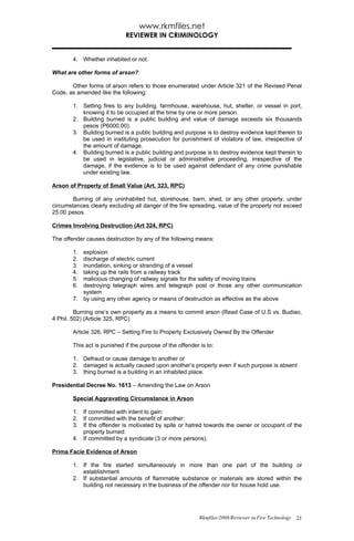 www.rkmfiles.net
                             REVIEWER IN CRIMINOLOGY


        4. Whether inhabited or not.

What are other forms of arson?

       Other forms of arson refers to those enumerated under Article 321 of the Revised Penal
Code, as amended like the following:

        1. Setting fires to any building, farmhouse, warehouse, hut, shelter, or vessel in port,
           knowing it to be occupied at the time by one or more person.
        2. Building burned is a public building and value of damage exceeds six thousands
           pesos (P6000.00).
        3. Building burned is a public building and purpose is to destroy evidence kept therein to
           be used in instituting prosecution for punishment of violators of law, irrespective of
           the amount of damage.
        4. Building burned is a public building and purpose is to destroy evidence kept therein to
           be used in legislative, judicial or administrative proceeding, irrespective of the
           damage, if the evidence is to be used against defendant of any crime punishable
           under existing law.

Arson of Property of Small Value (Art. 323, RPC)

        Burning of any uninhabited hut, storehouse, barn, shed, or any other property, under
circumstances clearly excluding all danger of the fire spreading, value of the property not exceed
25.00 pesos.

Crimes Involving Destruction (Art 324, RPC)

The offender causes destruction by any of the following means:

        1. explosion
        2. discharge of electric current
        3. inundation, sinking or stranding of a vessel
        4. taking up the rails from a railway track
        5. malicious changing of railway signals for the safety of moving trains
        6. destroying telegraph wires and telegraph post or those any other communication
           system
        7. by using any other agency or means of destruction as effective as the above

         Burning one’s own property as a means to commit arson (Read Case of U.S vs. Budiao,
4 Phil. 502) (Article 325, RPC)

        Article 326, RPC – Setting Fire to Property Exclusively Owned By the Offender

        This act is punished if the purpose of the offender is to:

        1. Defraud or cause damage to another or
        2. damaged is actually caused upon another’s property even if such purpose is absent
        3. thing burned is a building in an inhabited place.

Presidential Decree No. 1613 – Amending the Law on Arson

        Special Aggravating Circumstance in Arson

        1. If committed with intent to gain:
        2. If committed with the benefit of another:
        3. If the offender is motivated by spite or hatred towards the owner or occupant of the
           property burned:
        4. If committed by a syndicate (3 or more persons).

Prima Facie Evidence of Arson

        1. If the fire started simultaneously in more than one part of the building or
           establishment
        2. If substantial amounts of flammable substance or materials are stored within the
           building not necessary in the business of the offender nor for house hold use.




                                                            Rkmfiles/2008/Reviewer in Fire Technology 21
 