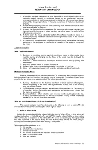 www.rkmfiles.net
                              REVIEWER IN CRIMINOLOGY


        3. If gasoline, kerosene, petroleum, or other flammable or combustible substances or
           materials soaked therewith or containers thereof, or any mechanical, electrical,
           chemical, or electronic contrivance designed to start a fire, a fire, or ashes or traces
           of any of the foregoing are found in the ruins or premises of the burned building or
           property.
        4. If the building or property is insured for substantially more than its actual value at the
           time of the issuance of the policy.
        5. If during the lifetime of the corresponding fire insurance policy more than two fires
           have occurred in the same or other premises owned or under the control of the
           offender and / or insured.
        6. If shortly before the fire, a substantial portion of the effects insured and stored in a
           building or property had been withdrawn from the premises except in the ordinary
           course of business.
        7. If a demand for money or other valuable consideration was made before the fire in
           exchange for the desistance of the offender or the safety of the person or property of
           the victim.

Arson Investigation

What Constitutes Arson?

        1. Burning – to constitute burning, pyrolysis must takes place. In other words, there
           must be burning or changing, i.e. the fibber of the wood must be destroyed, its
           identity changed.
        2. Wilfulness – means intentional, and implies that the act was done purposely and
           intentionally.
        3. Malice – it denotes hatred or a desire for revenge.
        4. Motive – is the moving cause that induces the commission of the crime.
        5. Intent – is the purpose or design with which the act is done and involves the will.

Methods of Proof in Arson

         Physical evidences in arson are often destroyed. To prove arson was committed, Corpus
Delicti must be shown and identify of the arsonist must be established. Corpus Delicti (body of the
crime) is the fact of that crime was committed. The following must show it:

        1. Burning – that there was fire that may be shown by direct testimony of complaint,
           firemen responding to the crime, other eyewitnesses. Burned parts of the building
           may also indicate location.
        2. Criminal Design – must show that it was wilfully and intentionally done. The presence
           of incendiary devices, flammables such as gasoline and kerosene may indicate that
           the fire is not accidental.
        3. Evidence of Intent – When valuables were removed from the building before the fire,
           ill-feeling between the accused and the occupants of the building burned, absence of
           effort to put off fire and such other indications.

What are basic lines of inquiry in Arson Investigation?

        The arson investigator must have to inquire on the following a) point of origin of fire b)
motives of arsonist c) prime suspects d) the telltale signs of arson.

    1. Point of origin of fire

     Initially, the important point to be established is the point of origin of fire. In other words, at
what particular place in the building the fire started? This may be established by an examination
of the witness, by an inspection of the debris at the fire scene and by studying the fingerprint of
fire. The fingerprint of fire occurs during the free burning stage of the fire when pyrolytic
decomposition moves upward on the walls leaving a bunt pattern.

Witnesses must be questioned as to:
       1. His identity
       2. What attracted his attention
       3. Time of observation
       4. His position in relation to the fire at the time of observation
       5. Exact location of the blaze
       6. Size and intensity



                                                             Rkmfiles/2008/Reviewer in Fire Technology 22
 