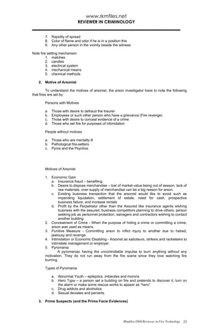 www.rkmfiles.net
                              REVIEWER IN CRIMINOLOGY


        7. Rapidity of spread
        8. Color of flame and odor if he is in a position this
        9. Any other person in the vicinity beside the witness

Note fire setting mechanism
         1. matches
         2. candles
         3. electrical system
         4. mechanical means
         5. chemical methods

    2. Motive of Arsonist

          To understand the motives of arsonist, the arson investigator have to note the following
that fires are set by:

        Persons with Motives

        a.   Those with desire to defraud the Insurer
        b.   Employees or such other person who have a grievance (Fire revenge)
        c.   Those with desire to conceal evidence of a crime
        d.   Those who set fire for purposes of intimidation

        People without motives

        a. Those who are mentally ill
        b. Pathological fire-setters
        c. Pyros and the Psychos




        Motives of Arsonist

        1. Economic Gain
            a. Insurance fraud – benefiting
            b. Desire to dispose merchandise – lost of market value being out of season, lack of
                 raw materials, over supply of merchandise can be a big reason for arson.
            c. Existing business transaction that the arsonist would like to avoid such as
                 impending liquidation, settlement of estate, need for cash, prospective
                 business failure, and increase rentals
            d. Profit by the Perpetrator other than the Assured like insurance agents wishing
                 business with the assured, business competitors planning to drive others, person
                 seeking job as personnel protection, salvagers and contractors wishing to contact
                 another building
        2. Concealment of Crime - When the purpose of hiding a crime or committing a crime,
            arson was used as means.
        3. Punitive Measure - Committing arson to inflict injury to another due to hatred,
            jealousy and revenge.
        4. Intimidation or Economic Disabling - Arsonist as saboteurs, strikers and racketeers to
            intimidate management or employer.
        5. Pyromania
                A pyromaniac having the uncontrollable impulse to burn anything without any
        motivation. They do not run away from the fire scene since they love watching fire
        burning.

        Types of Pyromania

             a. Abnormal Youth – epileptics, imbeciles and morons
             b. Hero Type – a person set a building on fire and pretends to discover it, turn on
                the alarm or make some rescue works to appear as “hero”
             c. Drug addicts and alcoholics
             d. Sexual deviates and perverts.

    3. Prime Suspects (and the Prima Facie Evidences)




                                                         Rkmfiles/2008/Reviewer in Fire Technology 23
 