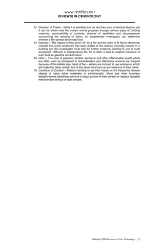 www.rkmfiles.net
                     REVIEWER IN CRIMINOLOGY


12. Direction of Travel – While it is admitted that no two fires burn in identical fashion, yet
    it can be shown that fire makes normal progress through various types of building
    materials, combustibility of contents, channel of ventilation and circumstances
    surrounding the sending of alarm, an experienced investigator can determine
    whether a fire spread abnormally fast.
13. Intensity – The degree of heat given off by a fire and the color of its flame oftentimes
    indicate that some accelerant has been added to the material normally present in a
    building and the investigator must look for further evidence pointing to use of such
    accelerant. Difficulty in extinguishing the fire is often a lead to suspect presence of
    such fluid as gasoline and kerosene.
14. Odor – The odor of gasoline, alcohol, kerosene and other inflammable liquids which
    are often used as accelerant is characteristics and oftentimes arsonist are trapped
    because of this telltale sign. Most of fire – setters are inclined to use substance which
    will make the blaze certain and at the same time burn up any evidence of their crime.
15. Condition of Content – Persons tending to set their house on fire frequently remove
    objects of value either materially or sentimentally. Store and other business
    establishments oftentimes remove a major portion of their content or replace valuable
    merchandise without of style articles.




                                                    Rkmfiles/2008/Reviewer in Fire Technology 25
 