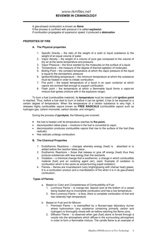 www.rkmfiles.net
                             REVIEWER IN CRIMINOLOGY


        A gas-phased combustion is known as flame
        If the process is confined with pressure it is called explosion
        If combustion propagates at supersonic speed, it produced a detonation


PROPERTIES OF FIRE

        A. The Physical properties

            1. Specific Gravity – the ratio of the weight of a solid or liquid substance to the
               weight of an equal volume of water.
            2. Vapor density – the weight of a volume of pure gas composed to the volume of
               dry air at the same temperature and pressure.
            3. Vapor Pressure – the force exerted by the molecules on the surface of a liquid.
            4. Temperature – the measure of the degree of thermal agitation of molecules.
            5. Boiling Point – the constant temperature at which the vapor pressure of the liquid
               is equal to the atmospheric pressure.
            6. Ignition/Kindling temperature – the minimum temperature at which the substance
               must be heated in order to initiate combustion.
            7. Fire point – the lowest temperature of a liquid in an open container at which
               vapors are evolved fast enough to support combustion.
            8. Flash point – the temperature at which a flammable liquid forms a vapor-air
               mixture that ignites (mixture with in the explosive range).

        To burn a fuel (combustible material), its temperature must be raised until ignition point
is reached. Thus, before a fuel start to burn or before it can be ignited, it has to be exposed to a
certain degree of temperature. When the temperature of a certain substance is very high, it
releases highly combustible vapors known as FREE RADICALS (combustible vapors such as
hydrogen gas, carbon monoxide, carbon dioxide, and nitrogen).

        During the process of pyrolysis, the following are involved:

        •   the fuel is heated until its temperature reaches its fire point,
        •   decomposition takes place – moisture in the fuel is converted to vapor,
        •   decomposition produces combustible vapors that rise to the surface of the fuel (free
            radicals)
        •   free radicals undergo combustion.

        B. The Chemical Properties

            1. Endothermic Reactions – changes whereby energy (heat) is absorbed or is
               added before the reaction takes place.
            2. Exothermic Reactions – those that release or give off energy (heat) thus they
               produce substances with less energy than the reactants.
            3. Oxidation – a chemical change that is exothermic, a change in which combustible
               material (fuel) and an oxidizing agent (air), react. Example of oxidation is
               combustion which is the same as actual burning (rapid oxidation)
            4. Flames – flames are incandescent (very bright/glowing with intense heat) gases.
               It is a combustion product and a manifestation of fire when it is in its gas-phased
               combustion.

        Types of Flames:

                a. Based on Color and Completeness of Combustibility of Fuel
                   1. Luminous Flame – is orange-red, deposit soot at the bottom of a vessel
                      being heated due to incomplete combustion and has a low temperature.
                   2. Non-Luminous Flame – is blue, there is complete combustion of fuel and
                      has relatively high temperature.

                b. Based on Fuel and Air Mixture
                   1. Premixed Flame – is exemplified by a Bunsen-type laboratory burner
                      where hydrocarbon (any substance containing primarily carbon and
                      hydrogen) is thoroughly mixed with air before reaching the flame zone.
                   2. Diffusion Flame – is observed when gas (fuel) alone is forced through a
                      nozzle into the atmosphere which diffuse in the surrounding atmosphere
                      in order to form a flammable mixture. The candle flame is an example of


                                                          Rkmfiles/2008/Reviewer in Fire Technology   3
 