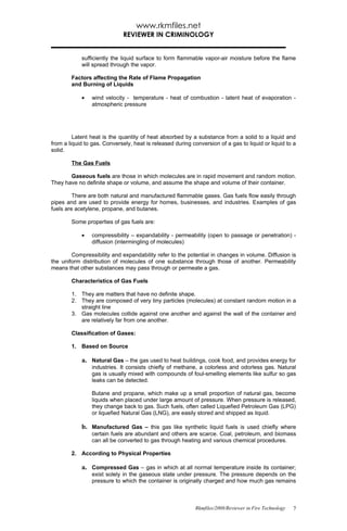 www.rkmfiles.net
                              REVIEWER IN CRIMINOLOGY


            sufficiently the liquid surface to form flammable vapor-air moisture before the flame
            will spread through the vapor.

        Factors affecting the Rate of Flame Propagation
        and Burning of Liquids

            •    wind velocity - temperature - heat of combustion - latent heat of evaporation -
                 atmospheric pressure




         Latent heat is the quantity of heat absorbed by a substance from a solid to a liquid and
from a liquid to gas. Conversely, heat is released during conversion of a gas to liquid or liquid to a
solid.

        The Gas Fuels

       Gaseous fuels are those in which molecules are in rapid movement and random motion.
They have no definite shape or volume, and assume the shape and volume of their container.

         There are both natural and manufactured flammable gases. Gas fuels flow easily through
pipes and are used to provide energy for homes, businesses, and industries. Examples of gas
fuels are acetylene, propane, and butanes.

        Some properties of gas fuels are:

            •    compressibility – expandability - permeability (open to passage or penetration) -
                 diffusion (intermingling of molecules)

        Compressibility and expandability refer to the potential in changes in volume. Diffusion is
the uniform distribution of molecules of one substance through those of another. Permeability
means that other substances may pass through or permeate a gas.

        Characteristics of Gas Fuels

        1. They are matters that have no definite shape.
        2. They are composed of very tiny particles (molecules) at constant random motion in a
           straight line
        3. Gas molecules collide against one another and against the wall of the container and
           are relatively far from one another.

        Classification of Gases:

        1. Based on Source

            a. Natural Gas – the gas used to heat buildings, cook food, and provides energy for
                 industries. It consists chiefly of methane, a colorless and odorless gas. Natural
                 gas is usually mixed with compounds of foul-smelling elements like sulfur so gas
                 leaks can be detected.

                 Butane and propane, which make up a small proportion of natural gas, become
                 liquids when placed under large amount of pressure. When pressure is released,
                 they change back to gas. Such fuels, often called Liquefied Petroleum Gas (LPG)
                 or liquefied Natural Gas (LNG), are easily stored and shipped as liquid.

            b. Manufactured Gas – this gas like synthetic liquid fuels is used chiefly where
                 certain fuels are abundant and others are scarce. Coal, petroleum, and biomass
                 can all be converted to gas through heating and various chemical procedures.

        2. According to Physical Properties

            a. Compressed Gas – gas in which at all normal temperature inside its container;
                 exist solely in the gaseous state under pressure. The pressure depends on the
                 pressure to which the container is originally charged and how much gas remains



                                                            Rkmfiles/2008/Reviewer in Fire Technology   7
 
