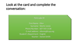 Look at the card and complete the
conversation:
Park Lake ID
First Name: Ellen
Surname: Martin Jones
Phone Number: 607-555-2136
E-mail address: ellenmj@cup.org
Student’s Department: English
Teacher: Daniel Smith
 