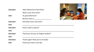 Attendant Hello! Welcome to Park Place!
What is your first name?
Ellen Hi, good afternoon!
My first name is ___________________.
Attendant And what’s your last name?
Ellen __________________________________________________________.
Attendant How to spell it, please?
Ellen __________________________________________________________.
Attendant Thank you! Are you an English student?
Ellen __________________________________________________________.
Attendant Thanks again! Now you’re all ready!
Ellen Thank you! Have a nice day.
 