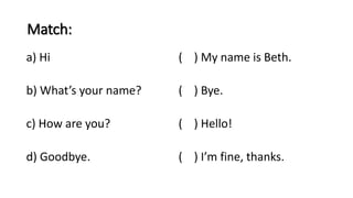 Match:
a) Hi ( ) My name is Beth.
b) What’s your name? ( ) Bye.
c) How are you? ( ) Hello!
d) Goodbye. ( ) I’m fine, thanks.
 