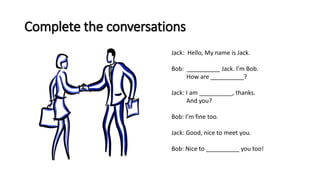 Complete the conversations
Jack: Hello, My name is Jack.
Bob: __________ Jack. I’m Bob.
How are __________?
Jack: I am __________, thanks.
And you?
Bob: I’m fine too.
Jack: Good, nice to meet you.
Bob: Nice to __________ you too!
 