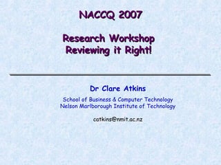 NACCQ 2007 Research Workshop  Reviewing it Right!  Dr Clare Atkins School of Business & Computer Technology Nelson Marlborough Institute of Technology [email_address] 
