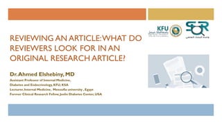REVIEWING AN ARTICLE:WHAT DO
REVIEWERS LOOK FOR IN AN
ORIGINAL RESEARCH ARTICLE?
Dr.Ahmed Elshebiny, MD
Assistant Professor of Internal Medicine,
Diabetes and Endocrinology,KFU, KSA
Lecturer, Internal Medicine, Menoufia university , Egypt
Former Clinical Research Fellow,Joslin Diabetes Center, USA
 