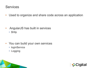 Services
• Used to organize and share code across an application
• AngularJS has built in services
• $http
• You can build your own services
• loginService
• Logging
 