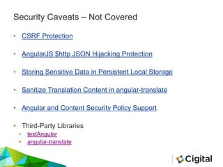 Security Caveats – Not Covered
• CSRF Protection
• AngularJS $http JSON Hijacking Protection
• Storing Sensitive Data in Persistent Local Storage
• Sanitize Translation Content in angular-translate
• Angular and Content Security Policy Support
• Third-Party Libraries
• textAngular
• angular-translate
 