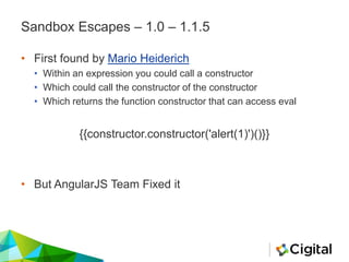 Sandbox Escapes – 1.0 – 1.1.5
• First found by Mario Heiderich
• Within an expression you could call a constructor
• Which could call the constructor of the constructor
• Which returns the function constructor that can access eval
{{constructor.constructor('alert(1)')()}}
• But AngularJS Team Fixed it
 