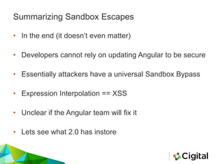 Summarizing Sandbox Escapes
• In the end (it doesn’t even matter)
• Developers cannot rely on updating Angular to be secure
• Essentially attackers have a universal Sandbox Bypass
• Expression Interpolation == XSS
• Unclear if the Angular team will fix it
• Lets see what 2.0 has instore
 