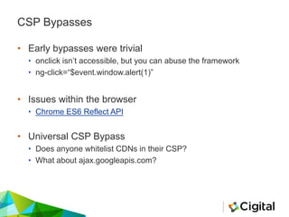 CSP Bypasses
• Early bypasses were trivial
• onclick isn’t accessible, but you can abuse the framework
• ng-click=“$event.window.alert(1)”
• Issues within the browser
• Chrome ES6 Reflect API
• Universal CSP Bypass
• Does anyone whitelist CDNs in their CSP?
• What about ajax.googleapis.com?
 