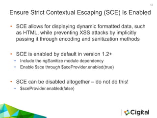 Ensure Strict Contextual Escaping (SCE) Is Enabled
• SCE allows for displaying dynamic formatted data, such
as HTML, while preventing XSS attacks by implicitly
passing it through encoding and sanitization methods
• SCE is enabled by default in version 1.2+
• Include the ngSanitize module dependency
• Enable $sce through $sceProvider.enabled(true)
• SCE can be disabled altogether – do not do this!
• $sceProvider.enabled(false)
42
 
