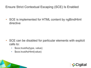 Ensure Strict Contextual Escaping (SCE) Is Enabled
• SCE is implemented for HTML content by ngBindHtml
directive
• SCE can be disabled for particular elements with explicit
calls to:
• $sce.trustAs(type, value)
• $sce.trustAsHtml(value)
 