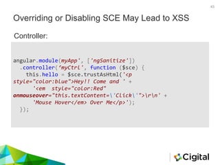 Overriding or Disabling SCE May Lead to XSS
45
angular.module(myApp', ['ngSanitize'])
.controller(‘myCtrl', function ($sce) {
this.hello = $sce.trustAsHtml('<p
style="color:blue">Hey!! Come and ' +
'<em style="color:Red"
onmouseover="this.textContent='Click'">rn' +
'Mouse Hover</em> Over Me</p>');
});
Controller:
 