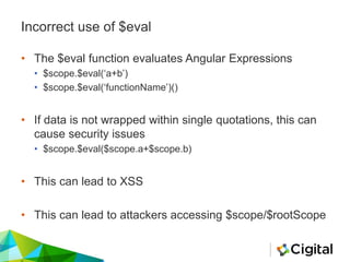 Incorrect use of $eval
• The $eval function evaluates Angular Expressions
• $scope.$eval(‘a+b’)
• $scope.$eval(‘functionName’)()
• If data is not wrapped within single quotations, this can
cause security issues
• $scope.$eval($scope.a+$scope.b)
• This can lead to XSS
• This can lead to attackers accessing $scope/$rootScope
 