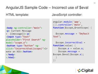 50
AngularJS Sample Code – Incorrect use of $eval
<body ng-controller="main">
<p> Current Message
= {{message}}</p>
<input type="text"
placeholder="First Search" ng-
model="scope.a">
<button type="button" ng-
click="incorrectEval(scope)">Cr
eate an XSS</button>
</body>
</html>
angular.module('app',
[]).controller('main',
function($scope,$rootScope) {
$scope.message = "Default
Text";
$scope.incorrectEval =
function(value) {
$scope.a = value.a;
$scope.message =
$scope.$eval($scope.a);
}
})
HTML template: JavaScript controller:
 