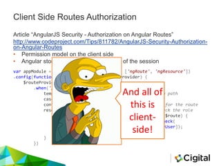 Client Side Routes Authorization
Article “AngularJS Security - Authorization on Angular Routes”
http://www.codeproject.com/Tips/811782/AngularJS-Security-Authorization-
on-Angular-Routes
• Permission model on the client side
• Angular stores the role for the duration of the session
var appModule = angular.module("appModule", ['ngRoute', 'ngResource'])
.config(function($routeProvider, $locationProvider) {
$routeProvider
.when('/superUserSpecificRoute', {
templateUrl: '/templates/superUser.html', //view path
caseInsensitiveMatch: true,
controller: 'superUserController', //controller for the route
resolve: { //use the authorizationService to check the role
permission: function(authorizationService, $route) {
return authorizationService.permissionCheck(
[roles.superUser]);
},
}
})
And all of
this is
client-
side!
 