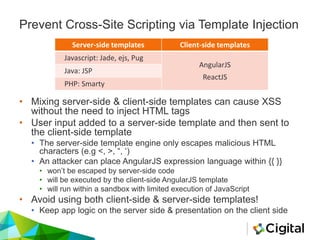 Server-side templates Client-side templates
Javascript: Jade, ejs, Pug
AngularJS
ReactJS
Java: JSP
PHP: Smarty
Prevent Cross-Site Scripting via Template Injection
• Mixing server-side & client-side templates can cause XSS
without the need to inject HTML tags
• User input added to a server-side template and then sent to
the client-side template
• The server-side template engine only escapes malicious HTML
characters (e.g <, >, “, ‘)
• An attacker can place AngularJS expression language within {{ }}
• won’t be escaped by server-side code
• will be executed by the client-side AngularJS template
• will run within a sandbox with limited execution of JavaScript
• Avoid using both client-side & server-side templates!
• Keep app logic on the server side & presentation on the client side
 