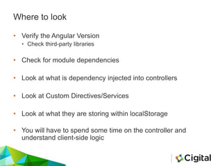 Where to look
• Verify the Angular Version
• Check third-party libraries
• Check for module dependencies
• Look at what is dependency injected into controllers
• Look at Custom Directives/Services
• Look at what they are storing within localStorage
• You will have to spend some time on the controller and
understand client-side logic
 
