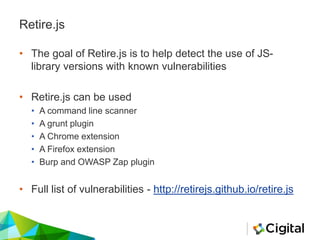 Retire.js
• The goal of Retire.js is to help detect the use of JS-
library versions with known vulnerabilities
• Retire.js can be used
• A command line scanner
• A grunt plugin
• A Chrome extension
• A Firefox extension
• Burp and OWASP Zap plugin
• Full list of vulnerabilities - http://retirejs.github.io/retire.js
 