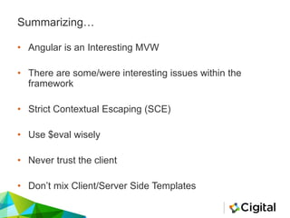 Summarizing…
• Angular is an Interesting MVW
• There are some/were interesting issues within the
framework
• Strict Contextual Escaping (SCE)
• Use $eval wisely
• Never trust the client
• Don’t mix Client/Server Side Templates
 