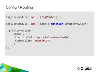 Config / Routing
angular.module('app', [‘ngRoute’]);
angular.module('app').config(function($routeProvider) {
$routeProvider
.when('/', {
templateUrl: '/partials/views/main',
controller: 'mvMainCtrl'
})
});
 