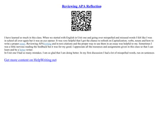 Reviewing APA Reflection
I have learned so much in this class. When we started with English in Unit one and going over misspelled and misused words I felt like I was
in school all over again but it was an eye opener. It was very helpful that I got the chance to refresh on Capitalization, verbs, nouns and how to
write a proper essay. Reviewing APAwriting and in text citations and the proper way to use them in an essay was helpful to me. Sometimes I
was a little nervous reading the feedback but it was for my good. I appreciate all the resources and assignments given in this class so that I can
learn and be a better writer.
In Unit one I had so many mistakes. I am so glad that I am doing better. In my first discussion I had a lot of misspelled words, run on sentences
Get more content on HelpWriting.net
 