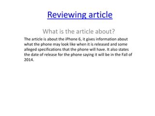 Reviewing article
What is the article about?
The article is about the iPhone 6, it gives information about
what the phone may look like when it is released and some
alleged specifications that the phone will have. It also states
the date of release for the phone saying it will be in the Fall of
2014.

 